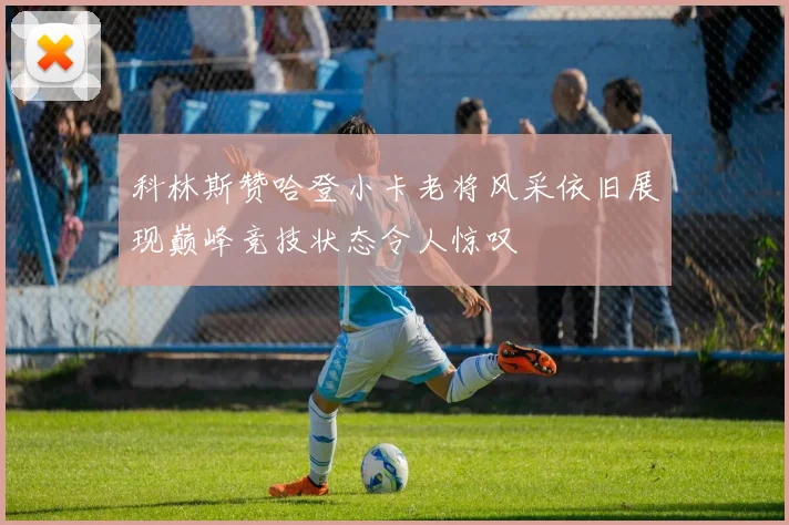 科林斯赞哈登小卡老将风采依旧展现巅峰竞技状态令人惊叹
