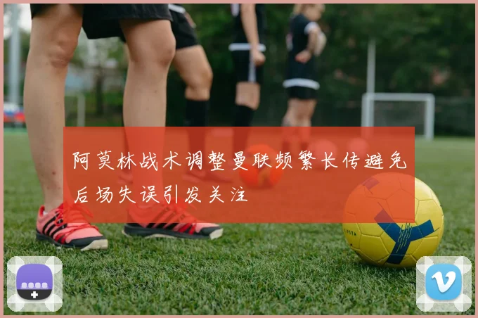 阿莫林战术调整曼联频繁长传避免后场失误引发关注