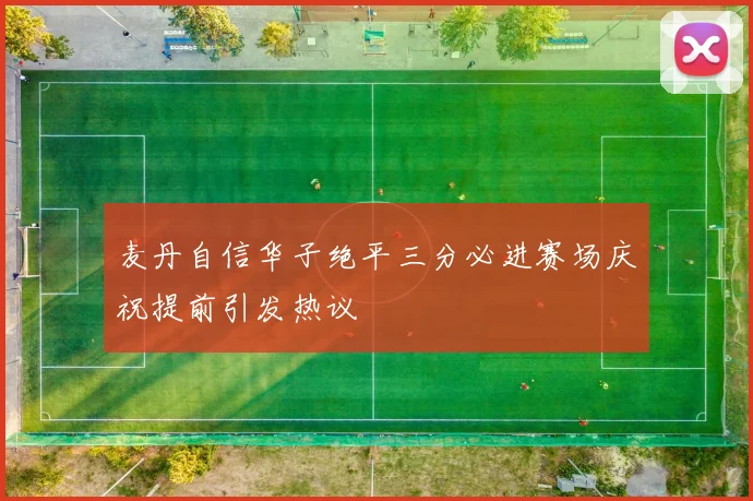 麦丹自信华子绝平三分必进赛场庆祝提前引发热议