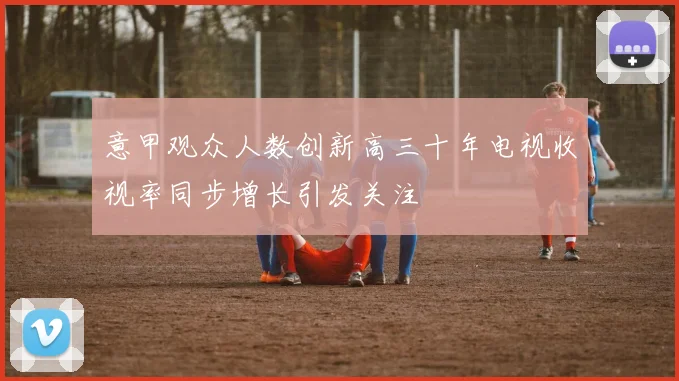 意甲观众人数创新高三十年电视收视率同步增长引发关注
