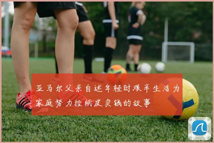 亚马尔父亲自述年轻时艰辛生活为家庭努力捡纸皮卖钱的故事