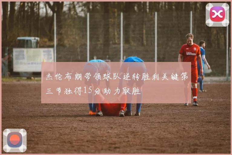 杰伦布朗带领球队逆转胜利关键第三节独得15分助力取胜
