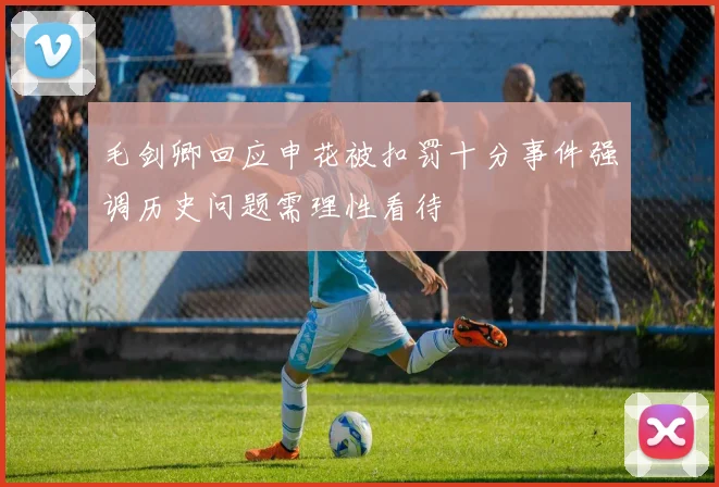 毛剑卿回应申花被扣罚十分事件强调历史问题需理性看待