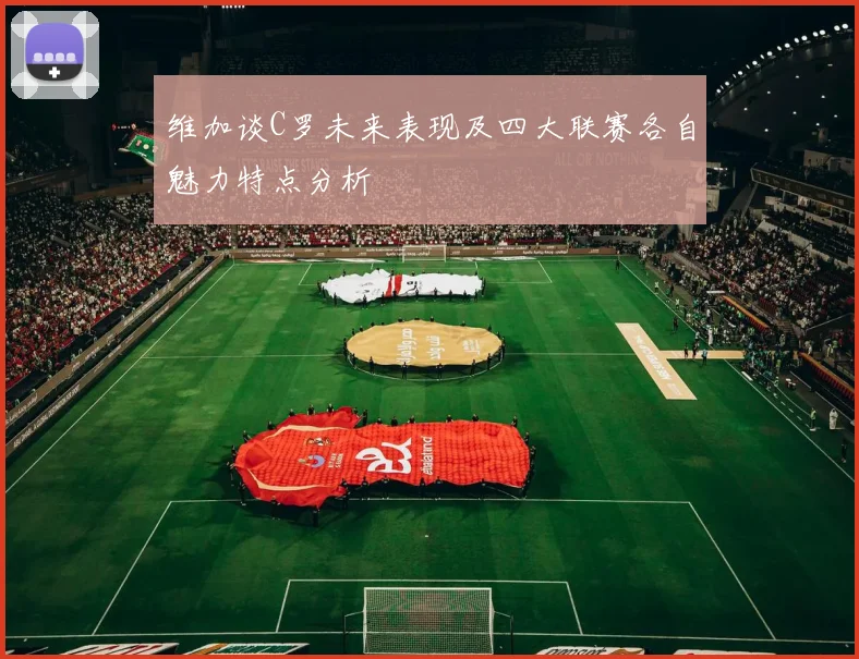 维加谈C罗未来表现及四大联赛各自魅力特点分析