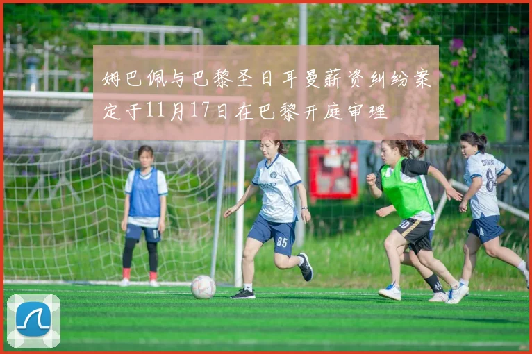 姆巴佩与巴黎圣日耳曼薪资纠纷案定于11月17日在巴黎开庭审理