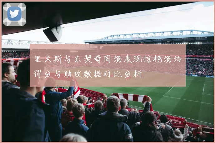 里夫斯与东契奇同场表现惊艳场均得分与助攻数据对比分析