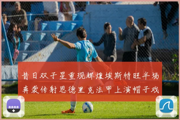昔日双子星重现辉煌埃斯特旺半场奔袭传射恩德里克法甲上演帽子戏法
