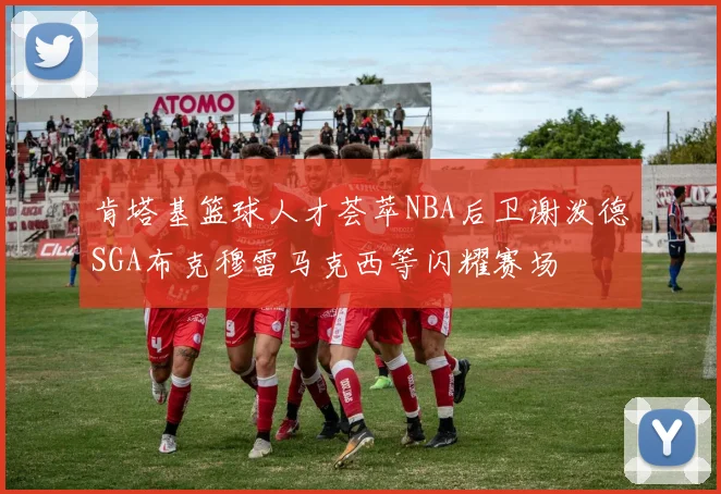 肯塔基篮球人才荟萃NBA后卫谢泼德SGA布克穆雷马克西等闪耀赛场