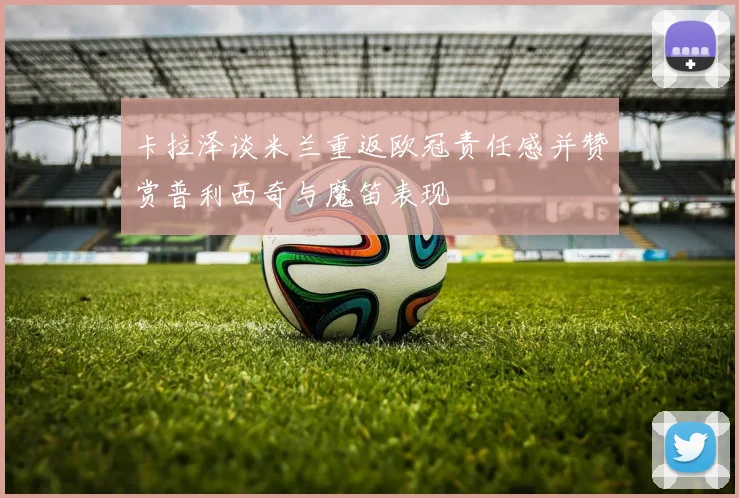 卡拉泽谈米兰重返欧冠责任感并赞赏普利西奇与魔笛表现