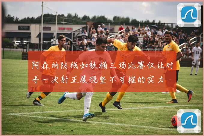 阿森纳防线如铁桶三场比赛仅让对手一次射正展现坚不可摧的实力