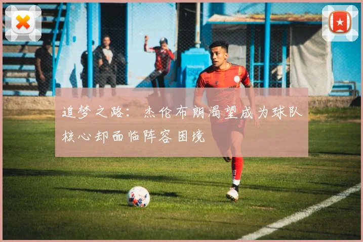 追梦之路：杰伦布朗渴望成为球队核心却面临阵容困境