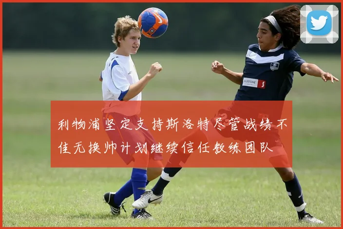 利物浦坚定支持斯洛特尽管战绩不佳无换帅计划继续信任教练团队