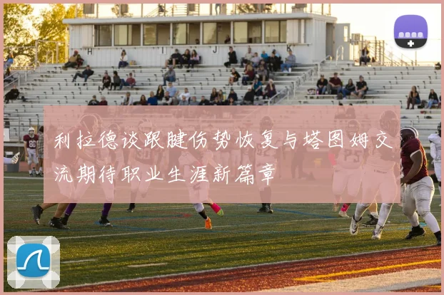 利拉德谈跟腱伤势恢复与塔图姆交流期待职业生涯新篇章