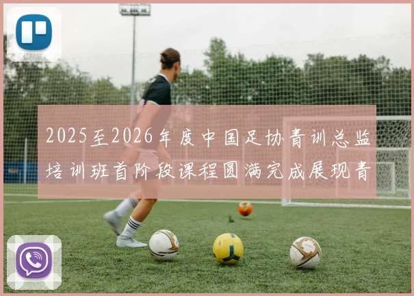 2025至2026年度中国足协青训总监培训班首阶段课程圆满完成展现青训新发展