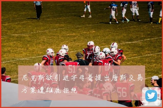 尼克斯欲引进字母哥提出唐斯交易方案遭雄鹿拒绝