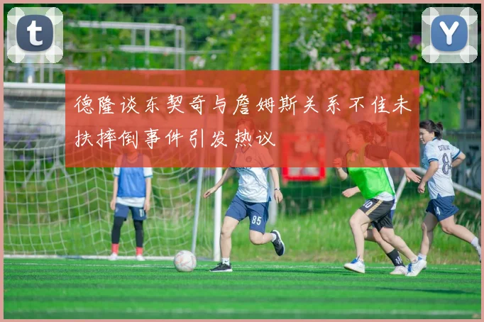德隆谈东契奇与詹姆斯关系不佳未扶摔倒事件引发热议