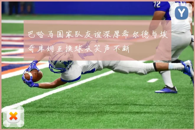 巴哈马国家队友谊深厚希尔德与埃奇库姆互换球衣笑声不断