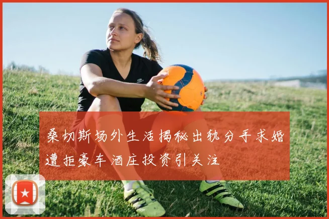 桑切斯场外生活揭秘出轨分手求婚遭拒豪车酒庄投资引关注