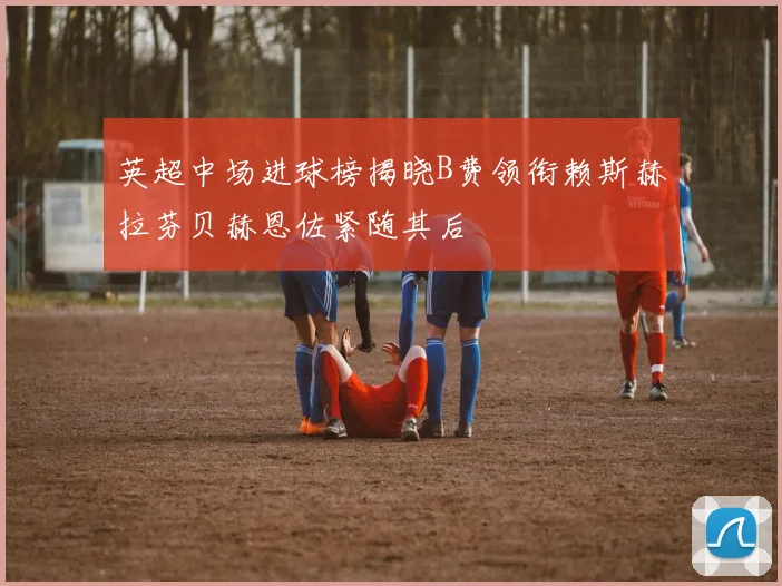 英超中场进球榜揭晓B费领衔赖斯赫拉芬贝赫恩佐紧随其后