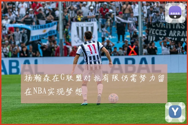 杨瀚森在G联盟对抗有限仍需努力留在NBA实现梦想
