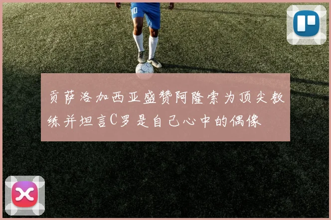贡萨洛加西亚盛赞阿隆索为顶尖教练并坦言C罗是自己心中的偶像