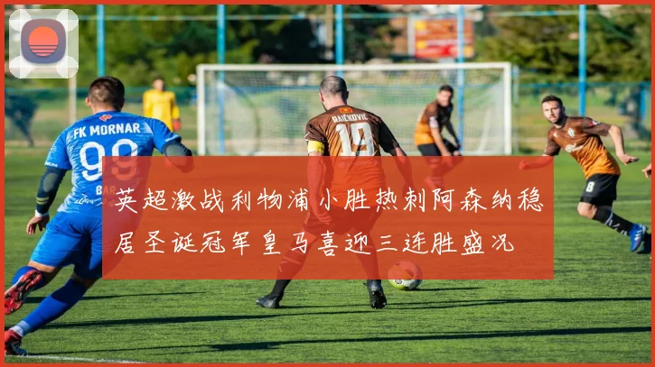 英超激战利物浦小胜热刺阿森纳稳居圣诞冠军皇马喜迎三连胜盛况