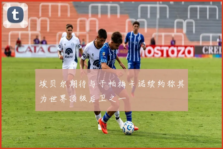埃贝尔期待与于帕梅卡诺续约称其为世界顶级后卫之一