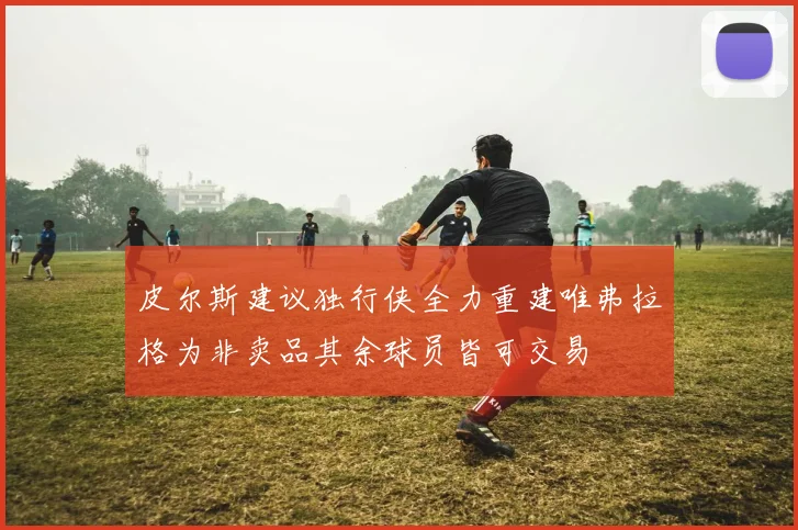 皮尔斯建议独行侠全力重建唯弗拉格为非卖品其余球员皆可交易