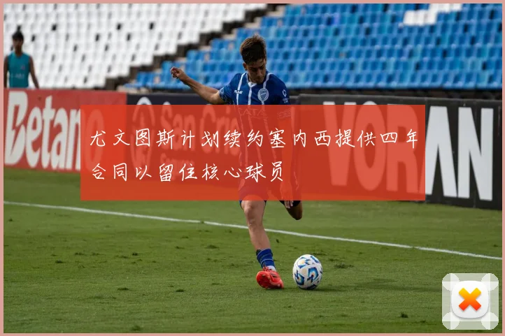 尤文图斯计划续约塞内西提供四年合同以留住核心球员