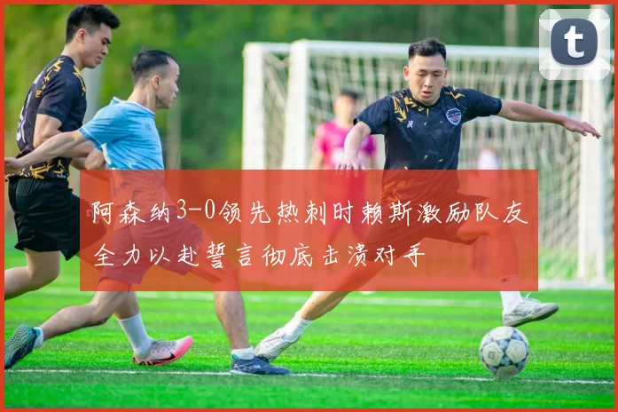 阿森纳3-0领先热刺时赖斯激励队友全力以赴誓言彻底击溃对手