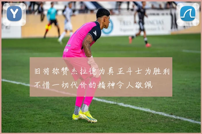 旧将称赞杰拉德为真正斗士为胜利不惜一切代价的精神令人敬佩