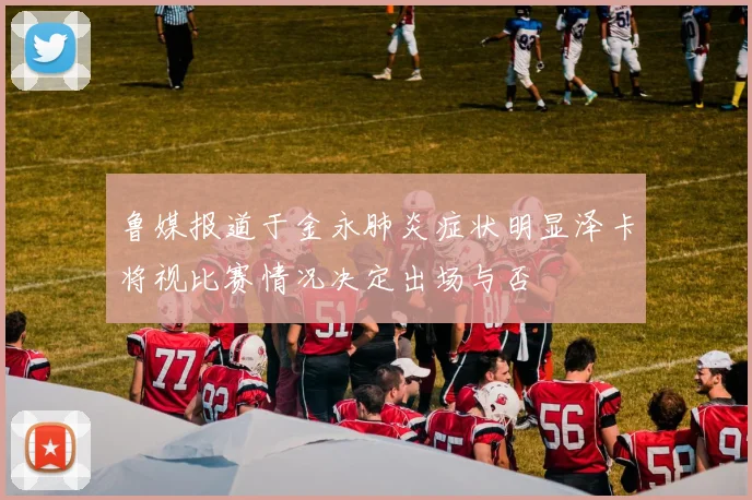 鲁媒报道于金永肺炎症状明显泽卡将视比赛情况决定出场与否