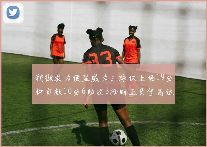 稍微发力便显威力三球仅上场19分钟贡献10分6助攻3抢断正负值高达22