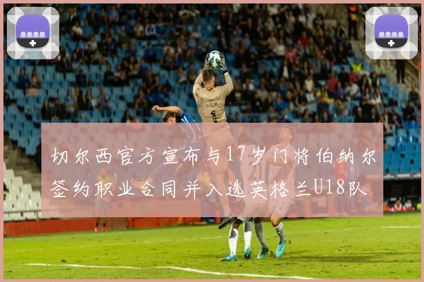 切尔西官方宣布与17岁门将伯纳尔签约职业合同并入选英格兰U18队