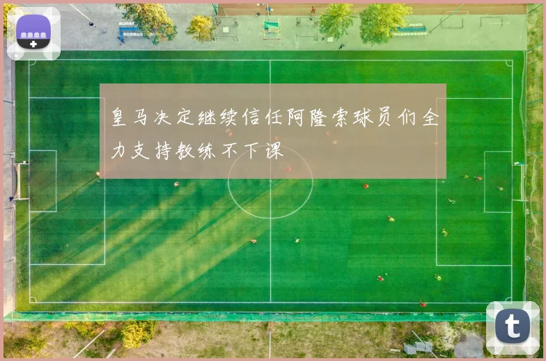 皇马决定继续信任阿隆索球员们全力支持教练不下课