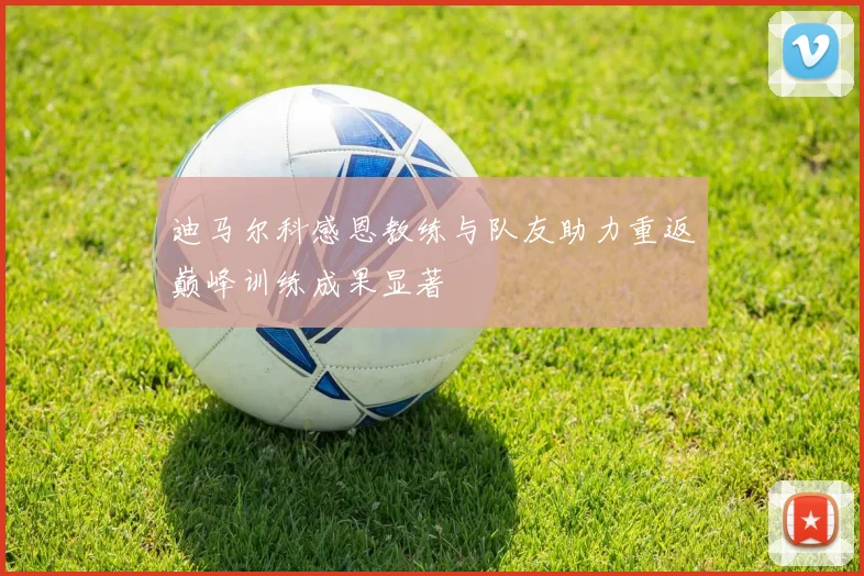 迪马尔科感恩教练与队友助力重返巅峰训练成果显著